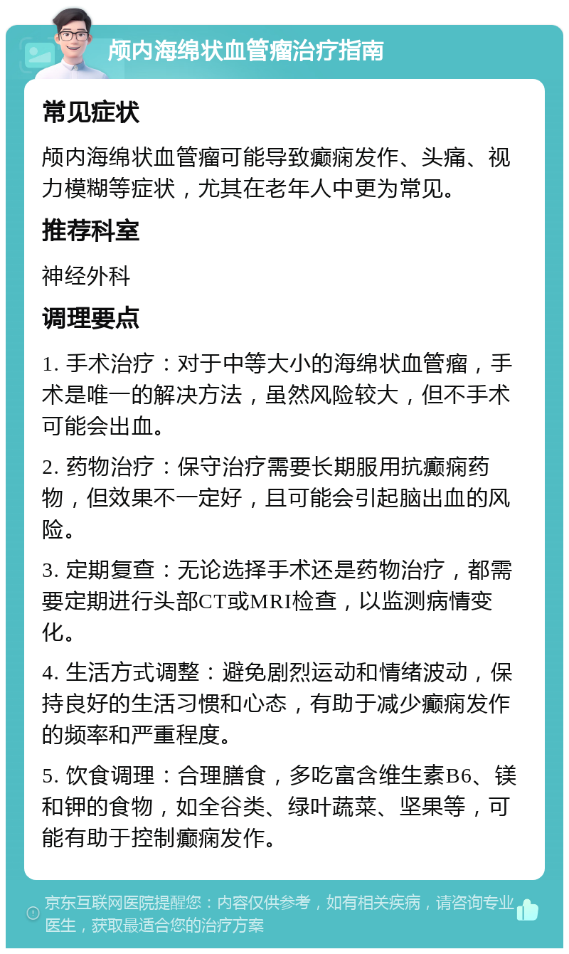 颅内海绵状血管瘤治疗指南 常见症状 颅内海绵状血管瘤可能导致癫痫发作、头痛、视力模糊等症状，尤其在老年人中更为常见。 推荐科室 神经外科 调理要点 1. 手术治疗：对于中等大小的海绵状血管瘤，手术是唯一的解决方法，虽然风险较大，但不手术可能会出血。 2. 药物治疗：保守治疗需要长期服用抗癫痫药物，但效果不一定好，且可能会引起脑出血的风险。 3. 定期复查：无论选择手术还是药物治疗，都需要定期进行头部CT或MRI检查，以监测病情变化。 4. 生活方式调整：避免剧烈运动和情绪波动，保持良好的生活习惯和心态，有助于减少癫痫发作的频率和严重程度。 5. 饮食调理：合理膳食，多吃富含维生素B6、镁和钾的食物，如全谷类、绿叶蔬菜、坚果等，可能有助于控制癫痫发作。