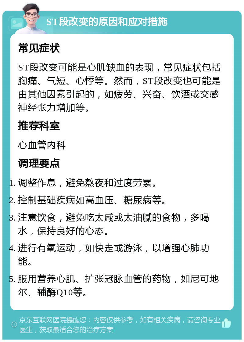 ST段改变的原因和应对措施 常见症状 ST段改变可能是心肌缺血的表现，常见症状包括胸痛、气短、心悸等。然而，ST段改变也可能是由其他因素引起的，如疲劳、兴奋、饮酒或交感神经张力增加等。 推荐科室 心血管内科 调理要点 调整作息，避免熬夜和过度劳累。 控制基础疾病如高血压、糖尿病等。 注意饮食，避免吃太咸或太油腻的食物，多喝水，保持良好的心态。 进行有氧运动，如快走或游泳，以增强心肺功能。 服用营养心肌、扩张冠脉血管的药物，如尼可地尔、辅酶Q10等。