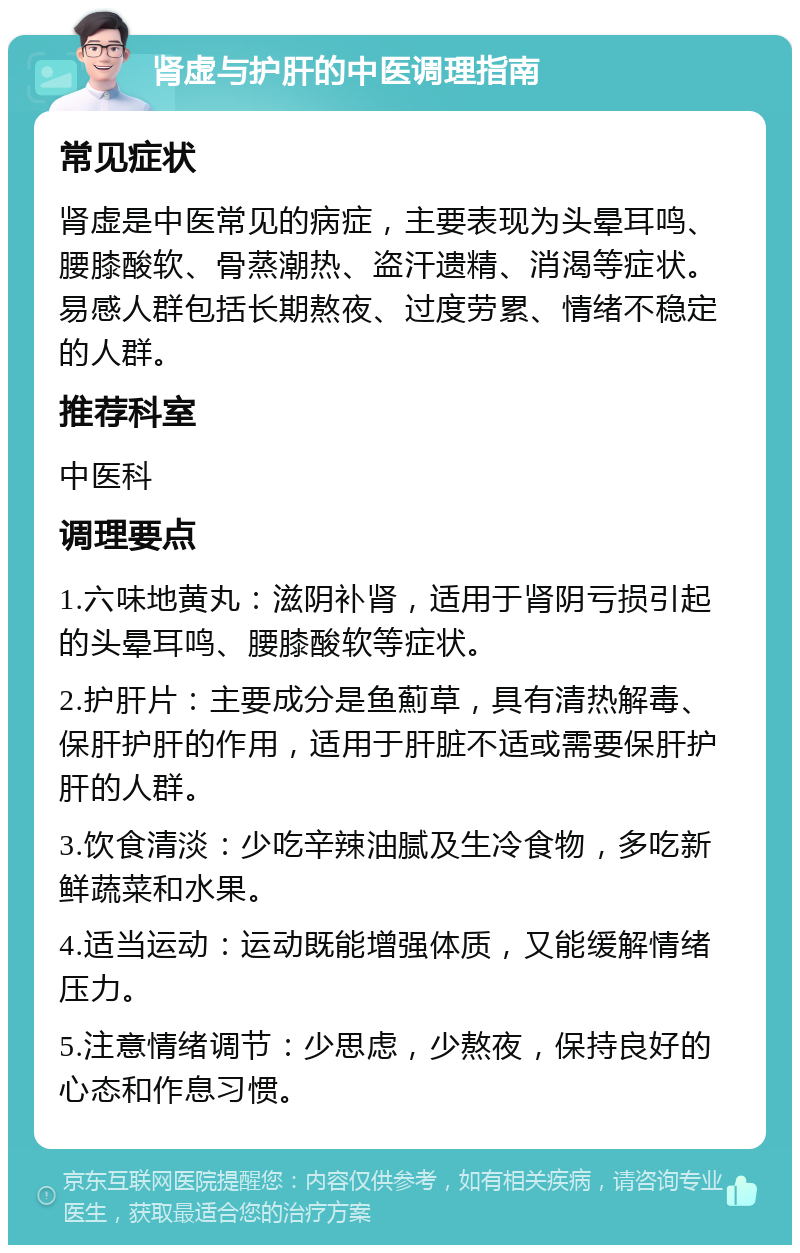 肾虚与护肝的中医调理指南 常见症状 肾虚是中医常见的病症，主要表现为头晕耳鸣、腰膝酸软、骨蒸潮热、盗汗遗精、消渴等症状。易感人群包括长期熬夜、过度劳累、情绪不稳定的人群。 推荐科室 中医科 调理要点 1.六味地黄丸：滋阴补肾，适用于肾阴亏损引起的头晕耳鸣、腰膝酸软等症状。 2.护肝片：主要成分是鱼薊草，具有清热解毒、保肝护肝的作用，适用于肝脏不适或需要保肝护肝的人群。 3.饮食清淡：少吃辛辣油腻及生冷食物，多吃新鲜蔬菜和水果。 4.适当运动：运动既能增强体质，又能缓解情绪压力。 5.注意情绪调节：少思虑，少熬夜，保持良好的心态和作息习惯。