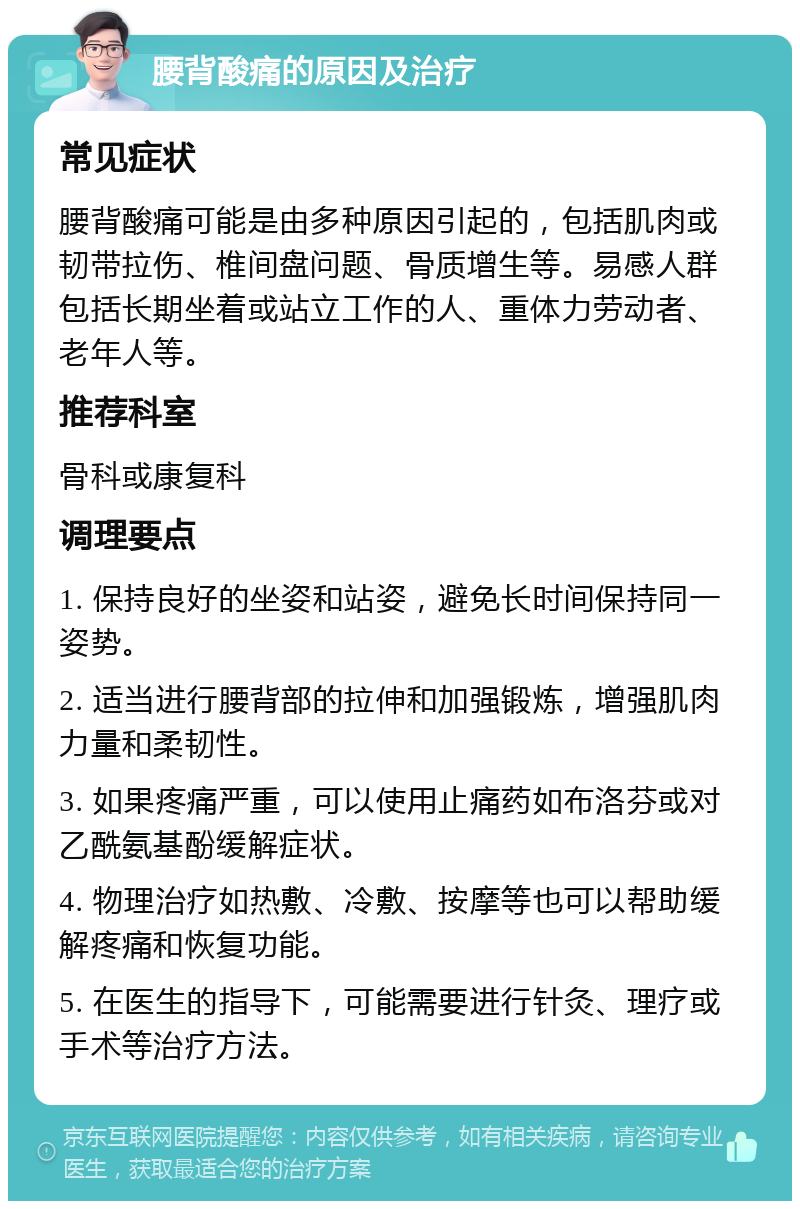 腰背酸痛的原因及治疗 常见症状 腰背酸痛可能是由多种原因引起的，包括肌肉或韧带拉伤、椎间盘问题、骨质增生等。易感人群包括长期坐着或站立工作的人、重体力劳动者、老年人等。 推荐科室 骨科或康复科 调理要点 1. 保持良好的坐姿和站姿，避免长时间保持同一姿势。 2. 适当进行腰背部的拉伸和加强锻炼，增强肌肉力量和柔韧性。 3. 如果疼痛严重，可以使用止痛药如布洛芬或对乙酰氨基酚缓解症状。 4. 物理治疗如热敷、冷敷、按摩等也可以帮助缓解疼痛和恢复功能。 5. 在医生的指导下，可能需要进行针灸、理疗或手术等治疗方法。