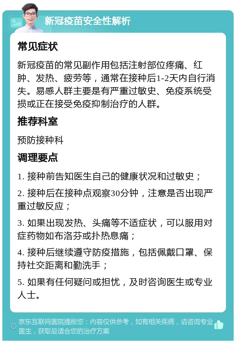 新冠疫苗安全性解析 常见症状 新冠疫苗的常见副作用包括注射部位疼痛、红肿、发热、疲劳等，通常在接种后1-2天内自行消失。易感人群主要是有严重过敏史、免疫系统受损或正在接受免疫抑制治疗的人群。 推荐科室 预防接种科 调理要点 1. 接种前告知医生自己的健康状况和过敏史； 2. 接种后在接种点观察30分钟，注意是否出现严重过敏反应； 3. 如果出现发热、头痛等不适症状，可以服用对症药物如布洛芬或扑热息痛； 4. 接种后继续遵守防疫措施，包括佩戴口罩、保持社交距离和勤洗手； 5. 如果有任何疑问或担忧，及时咨询医生或专业人士。