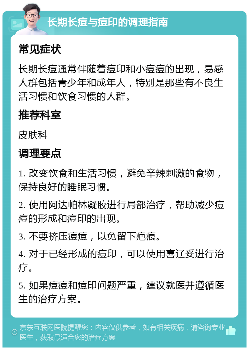 长期长痘与痘印的调理指南 常见症状 长期长痘通常伴随着痘印和小痘痘的出现，易感人群包括青少年和成年人，特别是那些有不良生活习惯和饮食习惯的人群。 推荐科室 皮肤科 调理要点 1. 改变饮食和生活习惯，避免辛辣刺激的食物，保持良好的睡眠习惯。 2. 使用阿达帕林凝胶进行局部治疗，帮助减少痘痘的形成和痘印的出现。 3. 不要挤压痘痘，以免留下疤痕。 4. 对于已经形成的痘印，可以使用喜辽妥进行治疗。 5. 如果痘痘和痘印问题严重，建议就医并遵循医生的治疗方案。