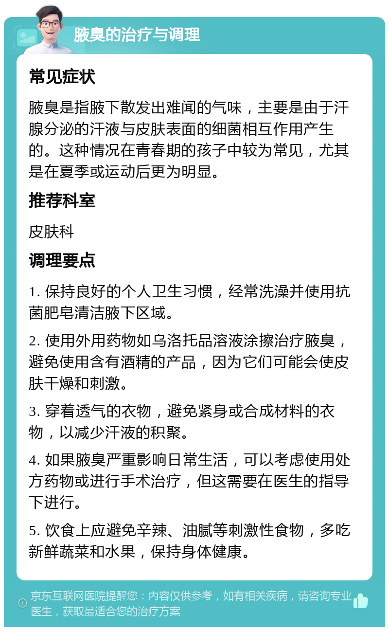 腋臭的治疗与调理 常见症状 腋臭是指腋下散发出难闻的气味，主要是由于汗腺分泌的汗液与皮肤表面的细菌相互作用产生的。这种情况在青春期的孩子中较为常见，尤其是在夏季或运动后更为明显。 推荐科室 皮肤科 调理要点 1. 保持良好的个人卫生习惯，经常洗澡并使用抗菌肥皂清洁腋下区域。 2. 使用外用药物如乌洛托品溶液涂擦治疗腋臭，避免使用含有酒精的产品，因为它们可能会使皮肤干燥和刺激。 3. 穿着透气的衣物，避免紧身或合成材料的衣物，以减少汗液的积聚。 4. 如果腋臭严重影响日常生活，可以考虑使用处方药物或进行手术治疗，但这需要在医生的指导下进行。 5. 饮食上应避免辛辣、油腻等刺激性食物，多吃新鲜蔬菜和水果，保持身体健康。