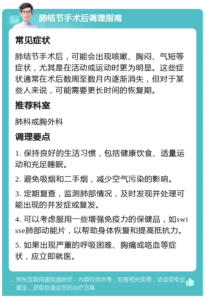 肺结节手术后调理指南 常见症状 肺结节手术后，可能会出现咳嗽、胸闷、气短等症状，尤其是在活动或运动时更为明显。这些症状通常在术后数周至数月内逐渐消失，但对于某些人来说，可能需要更长时间的恢复期。 推荐科室 肺科或胸外科 调理要点 1. 保持良好的生活习惯，包括健康饮食、适量运动和充足睡眠。 2. 避免吸烟和二手烟，减少空气污染的影响。 3. 定期复查，监测肺部情况，及时发现并处理可能出现的并发症或复发。 4. 可以考虑服用一些增强免疫力的保健品，如swisse肺部动能片，以帮助身体恢复和提高抵抗力。 5. 如果出现严重的呼吸困难、胸痛或咯血等症状，应立即就医。