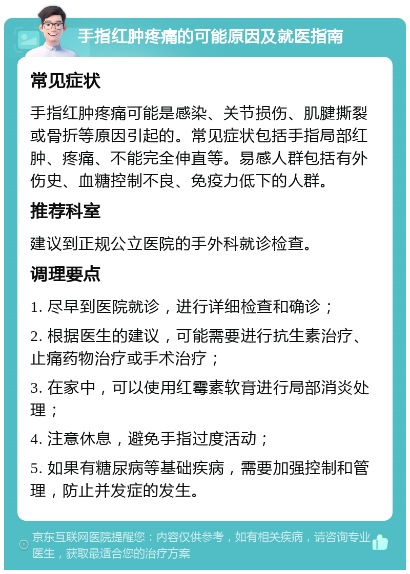 手指红肿疼痛的可能原因及就医指南 常见症状 手指红肿疼痛可能是感染、关节损伤、肌腱撕裂或骨折等原因引起的。常见症状包括手指局部红肿、疼痛、不能完全伸直等。易感人群包括有外伤史、血糖控制不良、免疫力低下的人群。 推荐科室 建议到正规公立医院的手外科就诊检查。 调理要点 1. 尽早到医院就诊，进行详细检查和确诊； 2. 根据医生的建议，可能需要进行抗生素治疗、止痛药物治疗或手术治疗； 3. 在家中，可以使用红霉素软膏进行局部消炎处理； 4. 注意休息，避免手指过度活动； 5. 如果有糖尿病等基础疾病，需要加强控制和管理，防止并发症的发生。