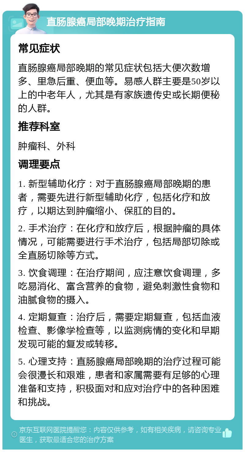 直肠腺癌局部晚期治疗指南 常见症状 直肠腺癌局部晚期的常见症状包括大便次数增多、里急后重、便血等。易感人群主要是50岁以上的中老年人，尤其是有家族遗传史或长期便秘的人群。 推荐科室 肿瘤科、外科 调理要点 1. 新型辅助化疗：对于直肠腺癌局部晚期的患者，需要先进行新型辅助化疗，包括化疗和放疗，以期达到肿瘤缩小、保肛的目的。 2. 手术治疗：在化疗和放疗后，根据肿瘤的具体情况，可能需要进行手术治疗，包括局部切除或全直肠切除等方式。 3. 饮食调理：在治疗期间，应注意饮食调理，多吃易消化、富含营养的食物，避免刺激性食物和油腻食物的摄入。 4. 定期复查：治疗后，需要定期复查，包括血液检查、影像学检查等，以监测病情的变化和早期发现可能的复发或转移。 5. 心理支持：直肠腺癌局部晚期的治疗过程可能会很漫长和艰难，患者和家属需要有足够的心理准备和支持，积极面对和应对治疗中的各种困难和挑战。