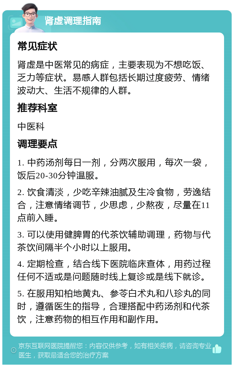 肾虚调理指南 常见症状 肾虚是中医常见的病症，主要表现为不想吃饭、乏力等症状。易感人群包括长期过度疲劳、情绪波动大、生活不规律的人群。 推荐科室 中医科 调理要点 1. 中药汤剂每日一剂，分两次服用，每次一袋，饭后20-30分钟温服。 2. 饮食清淡，少吃辛辣油腻及生冷食物，劳逸结合，注意情绪调节，少思虑，少熬夜，尽量在11点前入睡。 3. 可以使用健脾胃的代茶饮辅助调理，药物与代茶饮间隔半个小时以上服用。 4. 定期检查，结合线下医院临床查体，用药过程任何不适或是问题随时线上复诊或是线下就诊。 5. 在服用知柏地黄丸、参苓白术丸和八珍丸的同时，遵循医生的指导，合理搭配中药汤剂和代茶饮，注意药物的相互作用和副作用。