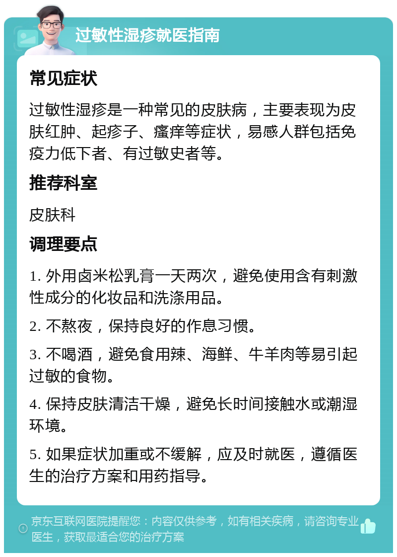 过敏性湿疹就医指南 常见症状 过敏性湿疹是一种常见的皮肤病，主要表现为皮肤红肿、起疹子、瘙痒等症状，易感人群包括免疫力低下者、有过敏史者等。 推荐科室 皮肤科 调理要点 1. 外用卤米松乳膏一天两次，避免使用含有刺激性成分的化妆品和洗涤用品。 2. 不熬夜，保持良好的作息习惯。 3. 不喝酒，避免食用辣、海鲜、牛羊肉等易引起过敏的食物。 4. 保持皮肤清洁干燥，避免长时间接触水或潮湿环境。 5. 如果症状加重或不缓解，应及时就医，遵循医生的治疗方案和用药指导。