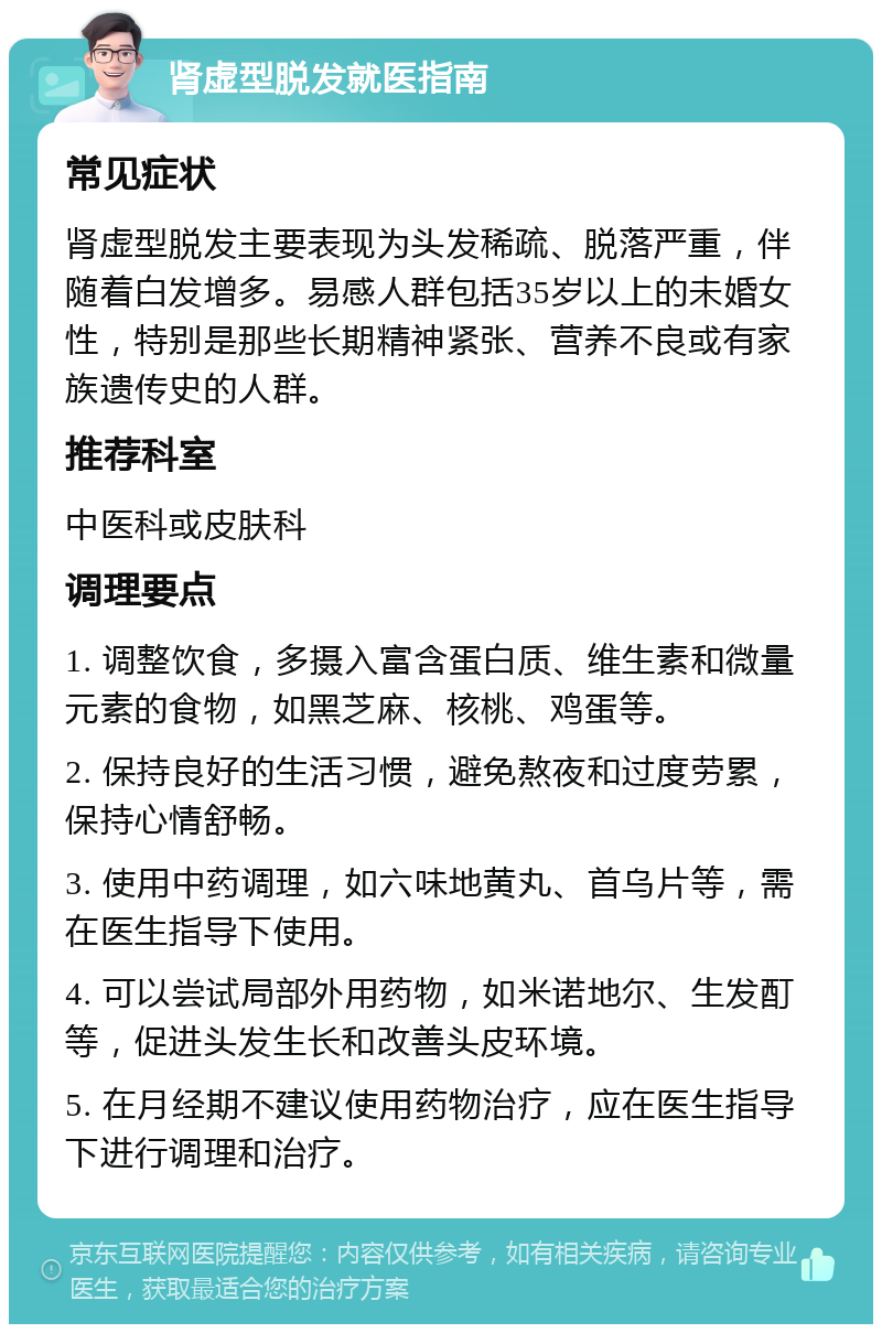 肾虚型脱发就医指南 常见症状 肾虚型脱发主要表现为头发稀疏、脱落严重，伴随着白发增多。易感人群包括35岁以上的未婚女性，特别是那些长期精神紧张、营养不良或有家族遗传史的人群。 推荐科室 中医科或皮肤科 调理要点 1. 调整饮食，多摄入富含蛋白质、维生素和微量元素的食物，如黑芝麻、核桃、鸡蛋等。 2. 保持良好的生活习惯，避免熬夜和过度劳累，保持心情舒畅。 3. 使用中药调理，如六味地黄丸、首乌片等，需在医生指导下使用。 4. 可以尝试局部外用药物，如米诺地尔、生发酊等，促进头发生长和改善头皮环境。 5. 在月经期不建议使用药物治疗，应在医生指导下进行调理和治疗。