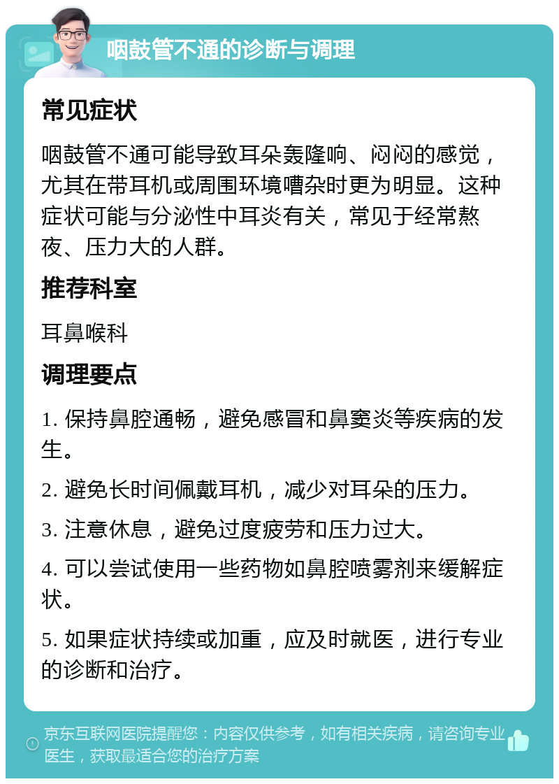 咽鼓管不通的诊断与调理 常见症状 咽鼓管不通可能导致耳朵轰隆响、闷闷的感觉，尤其在带耳机或周围环境嘈杂时更为明显。这种症状可能与分泌性中耳炎有关，常见于经常熬夜、压力大的人群。 推荐科室 耳鼻喉科 调理要点 1. 保持鼻腔通畅，避免感冒和鼻窦炎等疾病的发生。 2. 避免长时间佩戴耳机，减少对耳朵的压力。 3. 注意休息，避免过度疲劳和压力过大。 4. 可以尝试使用一些药物如鼻腔喷雾剂来缓解症状。 5. 如果症状持续或加重，应及时就医，进行专业的诊断和治疗。