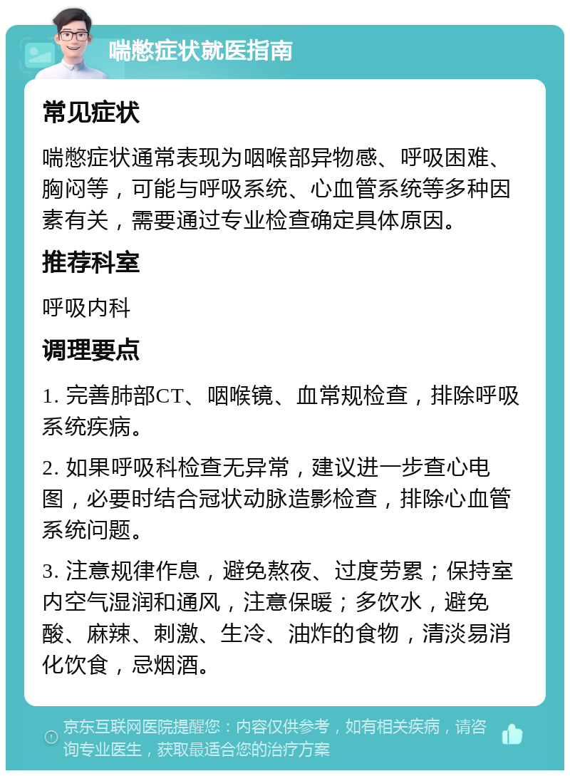 喘憋症状就医指南 常见症状 喘憋症状通常表现为咽喉部异物感、呼吸困难、胸闷等，可能与呼吸系统、心血管系统等多种因素有关，需要通过专业检查确定具体原因。 推荐科室 呼吸内科 调理要点 1. 完善肺部CT、咽喉镜、血常规检查，排除呼吸系统疾病。 2. 如果呼吸科检查无异常，建议进一步查心电图，必要时结合冠状动脉造影检查，排除心血管系统问题。 3. 注意规律作息，避免熬夜、过度劳累；保持室内空气湿润和通风，注意保暖；多饮水，避免酸、麻辣、刺激、生冷、油炸的食物，清淡易消化饮食，忌烟酒。