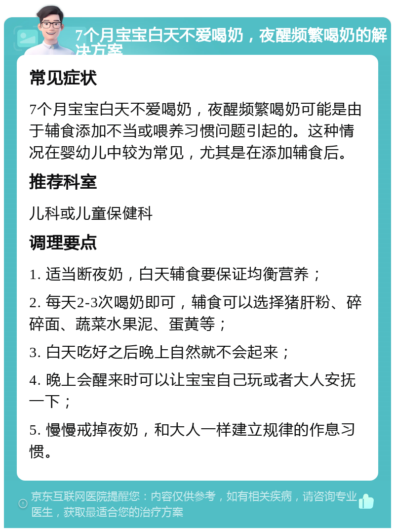 7个月宝宝白天不爱喝奶，夜醒频繁喝奶的解决方案 常见症状 7个月宝宝白天不爱喝奶，夜醒频繁喝奶可能是由于辅食添加不当或喂养习惯问题引起的。这种情况在婴幼儿中较为常见，尤其是在添加辅食后。 推荐科室 儿科或儿童保健科 调理要点 1. 适当断夜奶，白天辅食要保证均衡营养； 2. 每天2-3次喝奶即可，辅食可以选择猪肝粉、碎碎面、蔬菜水果泥、蛋黄等； 3. 白天吃好之后晚上自然就不会起来； 4. 晚上会醒来时可以让宝宝自己玩或者大人安抚一下； 5. 慢慢戒掉夜奶，和大人一样建立规律的作息习惯。