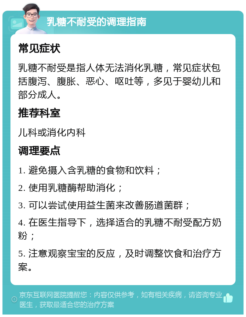 乳糖不耐受的调理指南 常见症状 乳糖不耐受是指人体无法消化乳糖，常见症状包括腹泻、腹胀、恶心、呕吐等，多见于婴幼儿和部分成人。 推荐科室 儿科或消化内科 调理要点 1. 避免摄入含乳糖的食物和饮料； 2. 使用乳糖酶帮助消化； 3. 可以尝试使用益生菌来改善肠道菌群； 4. 在医生指导下，选择适合的乳糖不耐受配方奶粉； 5. 注意观察宝宝的反应，及时调整饮食和治疗方案。