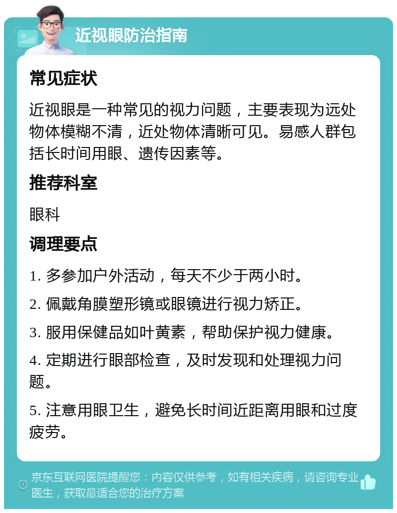 近视眼防治指南 常见症状 近视眼是一种常见的视力问题，主要表现为远处物体模糊不清，近处物体清晰可见。易感人群包括长时间用眼、遗传因素等。 推荐科室 眼科 调理要点 1. 多参加户外活动，每天不少于两小时。 2. 佩戴角膜塑形镜或眼镜进行视力矫正。 3. 服用保健品如叶黄素，帮助保护视力健康。 4. 定期进行眼部检查，及时发现和处理视力问题。 5. 注意用眼卫生，避免长时间近距离用眼和过度疲劳。