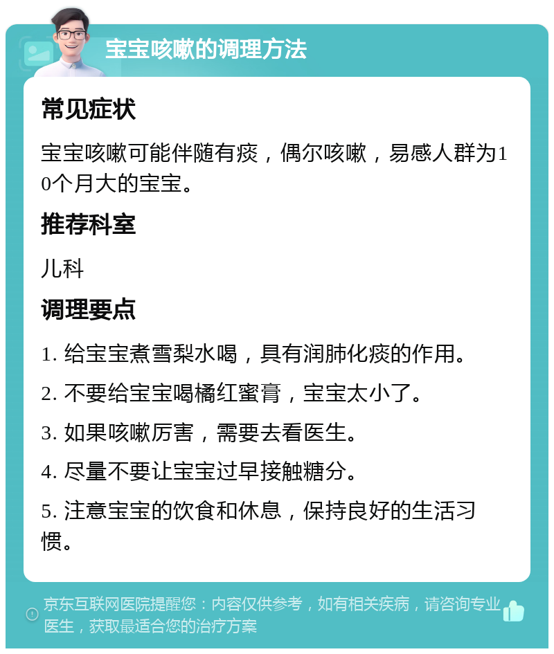 宝宝咳嗽的调理方法 常见症状 宝宝咳嗽可能伴随有痰，偶尔咳嗽，易感人群为10个月大的宝宝。 推荐科室 儿科 调理要点 1. 给宝宝煮雪梨水喝，具有润肺化痰的作用。 2. 不要给宝宝喝橘红蜜膏，宝宝太小了。 3. 如果咳嗽厉害，需要去看医生。 4. 尽量不要让宝宝过早接触糖分。 5. 注意宝宝的饮食和休息，保持良好的生活习惯。