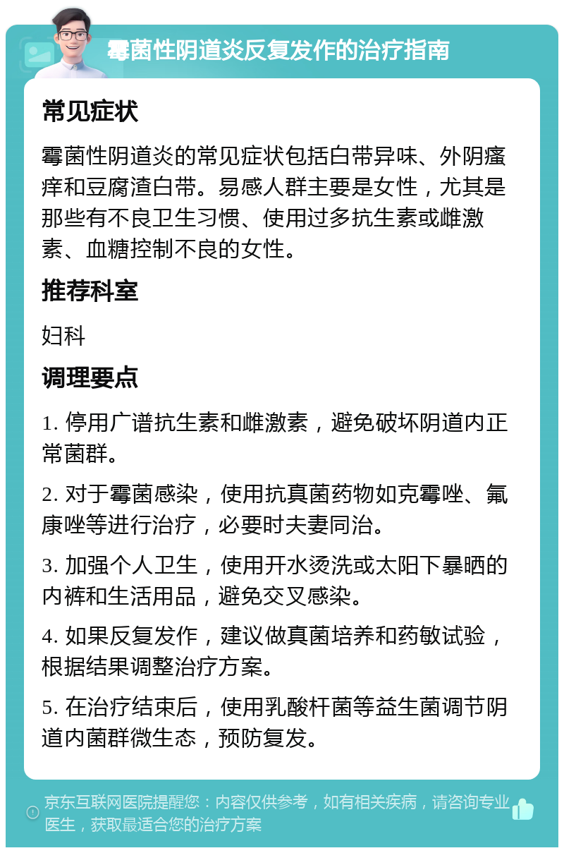 霉菌性阴道炎反复发作的治疗指南 常见症状 霉菌性阴道炎的常见症状包括白带异味、外阴瘙痒和豆腐渣白带。易感人群主要是女性，尤其是那些有不良卫生习惯、使用过多抗生素或雌激素、血糖控制不良的女性。 推荐科室 妇科 调理要点 1. 停用广谱抗生素和雌激素，避免破坏阴道内正常菌群。 2. 对于霉菌感染，使用抗真菌药物如克霉唑、氟康唑等进行治疗，必要时夫妻同治。 3. 加强个人卫生，使用开水烫洗或太阳下暴晒的内裤和生活用品，避免交叉感染。 4. 如果反复发作，建议做真菌培养和药敏试验，根据结果调整治疗方案。 5. 在治疗结束后，使用乳酸杆菌等益生菌调节阴道内菌群微生态，预防复发。