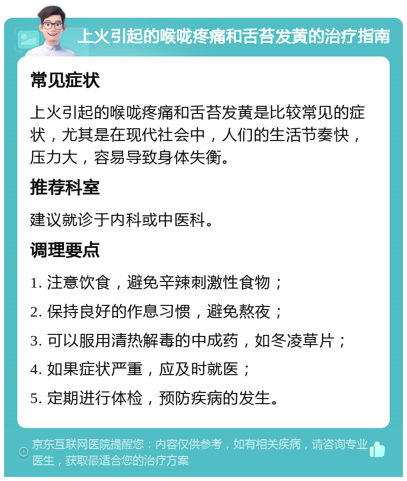 上火引起的喉咙疼痛和舌苔发黄的治疗指南 常见症状 上火引起的喉咙疼痛和舌苔发黄是比较常见的症状，尤其是在现代社会中，人们的生活节奏快，压力大，容易导致身体失衡。 推荐科室 建议就诊于内科或中医科。 调理要点 1. 注意饮食，避免辛辣刺激性食物； 2. 保持良好的作息习惯，避免熬夜； 3. 可以服用清热解毒的中成药，如冬凌草片； 4. 如果症状严重，应及时就医； 5. 定期进行体检，预防疾病的发生。