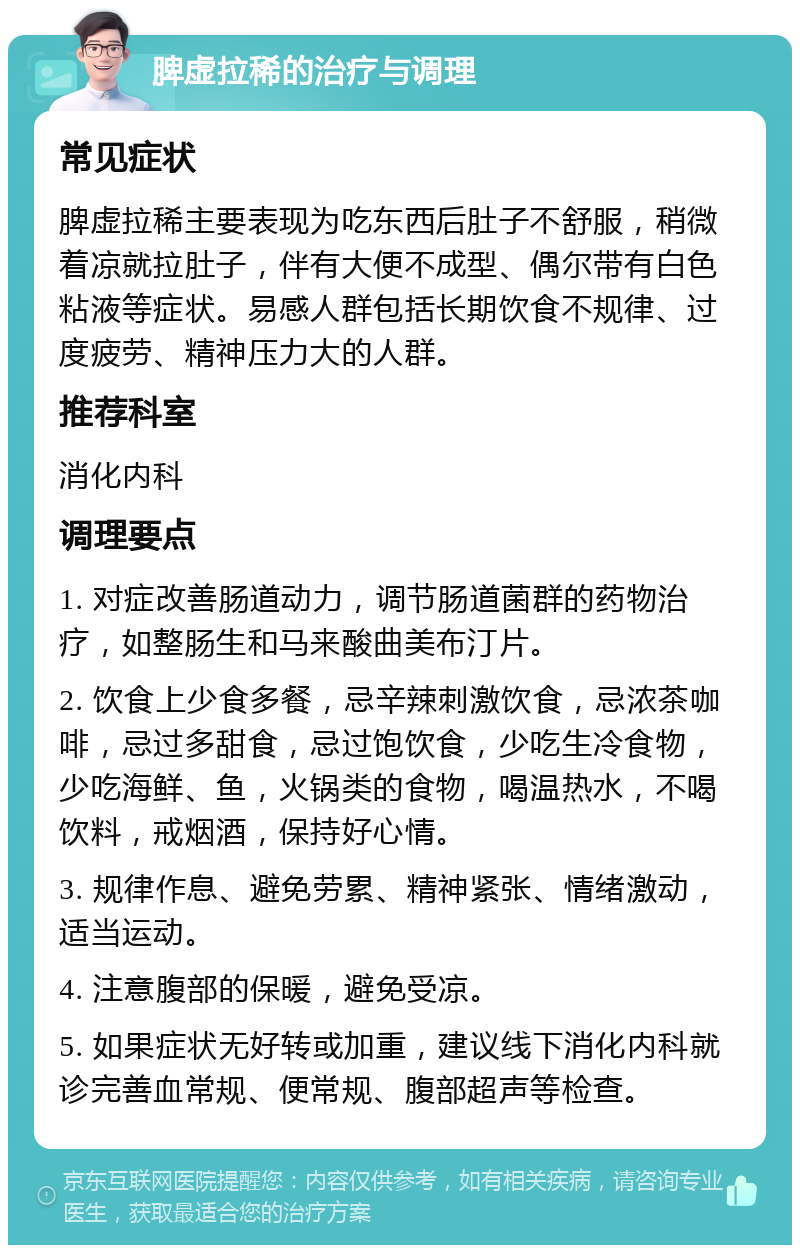 脾虚拉稀的治疗与调理 常见症状 脾虚拉稀主要表现为吃东西后肚子不舒服，稍微着凉就拉肚子，伴有大便不成型、偶尔带有白色粘液等症状。易感人群包括长期饮食不规律、过度疲劳、精神压力大的人群。 推荐科室 消化内科 调理要点 1. 对症改善肠道动力，调节肠道菌群的药物治疗，如整肠生和马来酸曲美布汀片。 2. 饮食上少食多餐，忌辛辣刺激饮食，忌浓茶咖啡，忌过多甜食，忌过饱饮食，少吃生冷食物，少吃海鲜、鱼，火锅类的食物，喝温热水，不喝饮料，戒烟酒，保持好心情。 3. 规律作息、避免劳累、精神紧张、情绪激动，适当运动。 4. 注意腹部的保暖，避免受凉。 5. 如果症状无好转或加重，建议线下消化内科就诊完善血常规、便常规、腹部超声等检查。