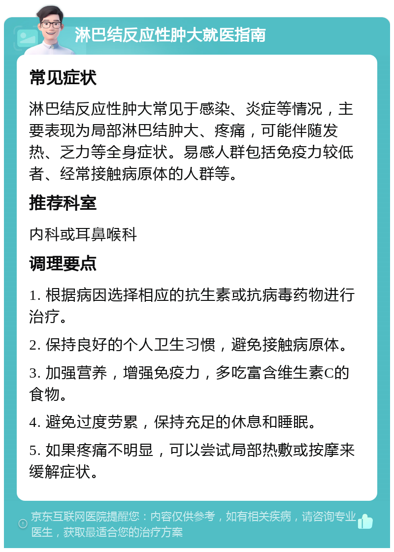 淋巴结反应性肿大就医指南 常见症状 淋巴结反应性肿大常见于感染、炎症等情况，主要表现为局部淋巴结肿大、疼痛，可能伴随发热、乏力等全身症状。易感人群包括免疫力较低者、经常接触病原体的人群等。 推荐科室 内科或耳鼻喉科 调理要点 1. 根据病因选择相应的抗生素或抗病毒药物进行治疗。 2. 保持良好的个人卫生习惯，避免接触病原体。 3. 加强营养，增强免疫力，多吃富含维生素C的食物。 4. 避免过度劳累，保持充足的休息和睡眠。 5. 如果疼痛不明显，可以尝试局部热敷或按摩来缓解症状。