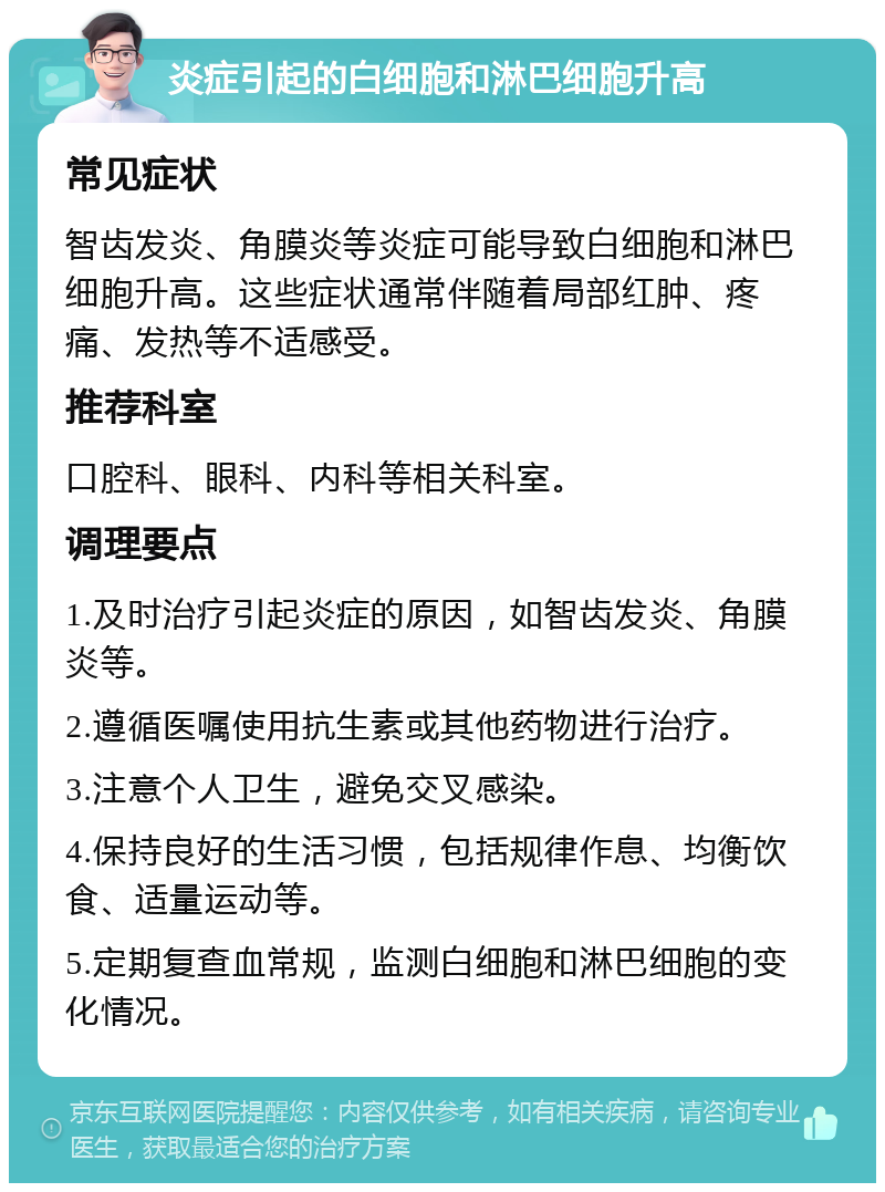 炎症引起的白细胞和淋巴细胞升高 常见症状 智齿发炎、角膜炎等炎症可能导致白细胞和淋巴细胞升高。这些症状通常伴随着局部红肿、疼痛、发热等不适感受。 推荐科室 口腔科、眼科、内科等相关科室。 调理要点 1.及时治疗引起炎症的原因，如智齿发炎、角膜炎等。 2.遵循医嘱使用抗生素或其他药物进行治疗。 3.注意个人卫生，避免交叉感染。 4.保持良好的生活习惯，包括规律作息、均衡饮食、适量运动等。 5.定期复查血常规，监测白细胞和淋巴细胞的变化情况。