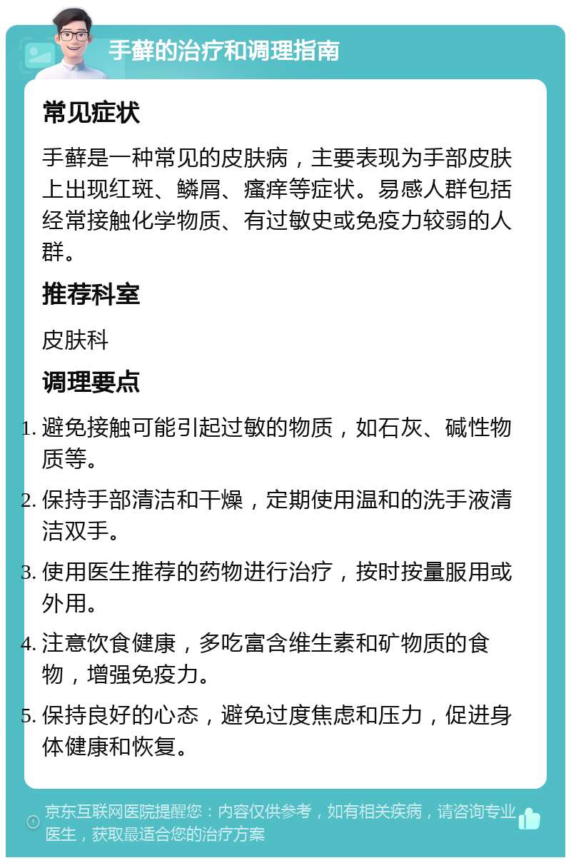 手藓的治疗和调理指南 常见症状 手藓是一种常见的皮肤病，主要表现为手部皮肤上出现红斑、鳞屑、瘙痒等症状。易感人群包括经常接触化学物质、有过敏史或免疫力较弱的人群。 推荐科室 皮肤科 调理要点 避免接触可能引起过敏的物质，如石灰、碱性物质等。 保持手部清洁和干燥，定期使用温和的洗手液清洁双手。 使用医生推荐的药物进行治疗，按时按量服用或外用。 注意饮食健康，多吃富含维生素和矿物质的食物，增强免疫力。 保持良好的心态，避免过度焦虑和压力，促进身体健康和恢复。