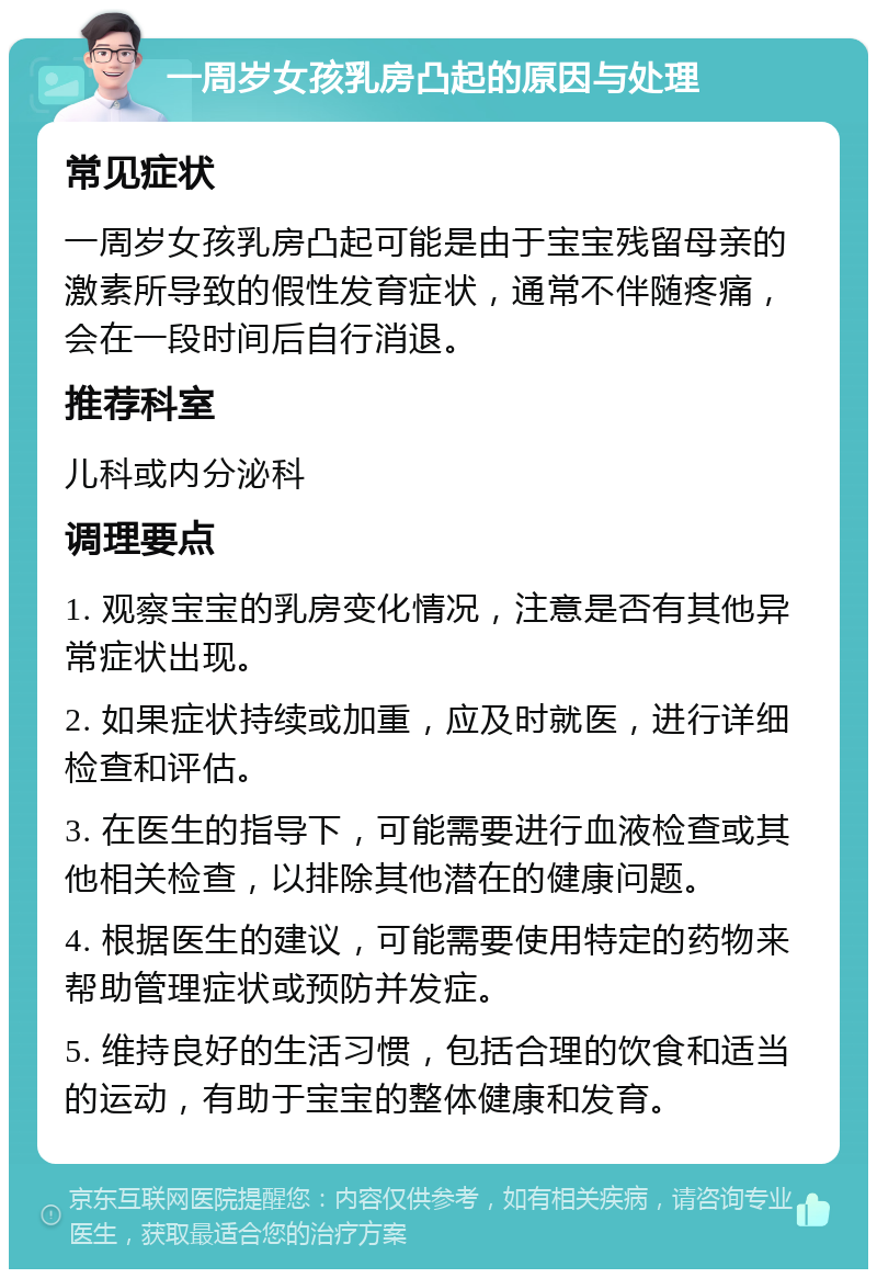 一周岁女孩乳房凸起的原因与处理 常见症状 一周岁女孩乳房凸起可能是由于宝宝残留母亲的激素所导致的假性发育症状，通常不伴随疼痛，会在一段时间后自行消退。 推荐科室 儿科或内分泌科 调理要点 1. 观察宝宝的乳房变化情况，注意是否有其他异常症状出现。 2. 如果症状持续或加重，应及时就医，进行详细检查和评估。 3. 在医生的指导下，可能需要进行血液检查或其他相关检查，以排除其他潜在的健康问题。 4. 根据医生的建议，可能需要使用特定的药物来帮助管理症状或预防并发症。 5. 维持良好的生活习惯，包括合理的饮食和适当的运动，有助于宝宝的整体健康和发育。