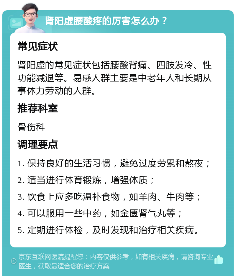 肾阳虚腰酸疼的厉害怎么办？ 常见症状 肾阳虚的常见症状包括腰酸背痛、四肢发冷、性功能减退等。易感人群主要是中老年人和长期从事体力劳动的人群。 推荐科室 骨伤科 调理要点 1. 保持良好的生活习惯，避免过度劳累和熬夜； 2. 适当进行体育锻炼，增强体质； 3. 饮食上应多吃温补食物，如羊肉、牛肉等； 4. 可以服用一些中药，如金匮肾气丸等； 5. 定期进行体检，及时发现和治疗相关疾病。