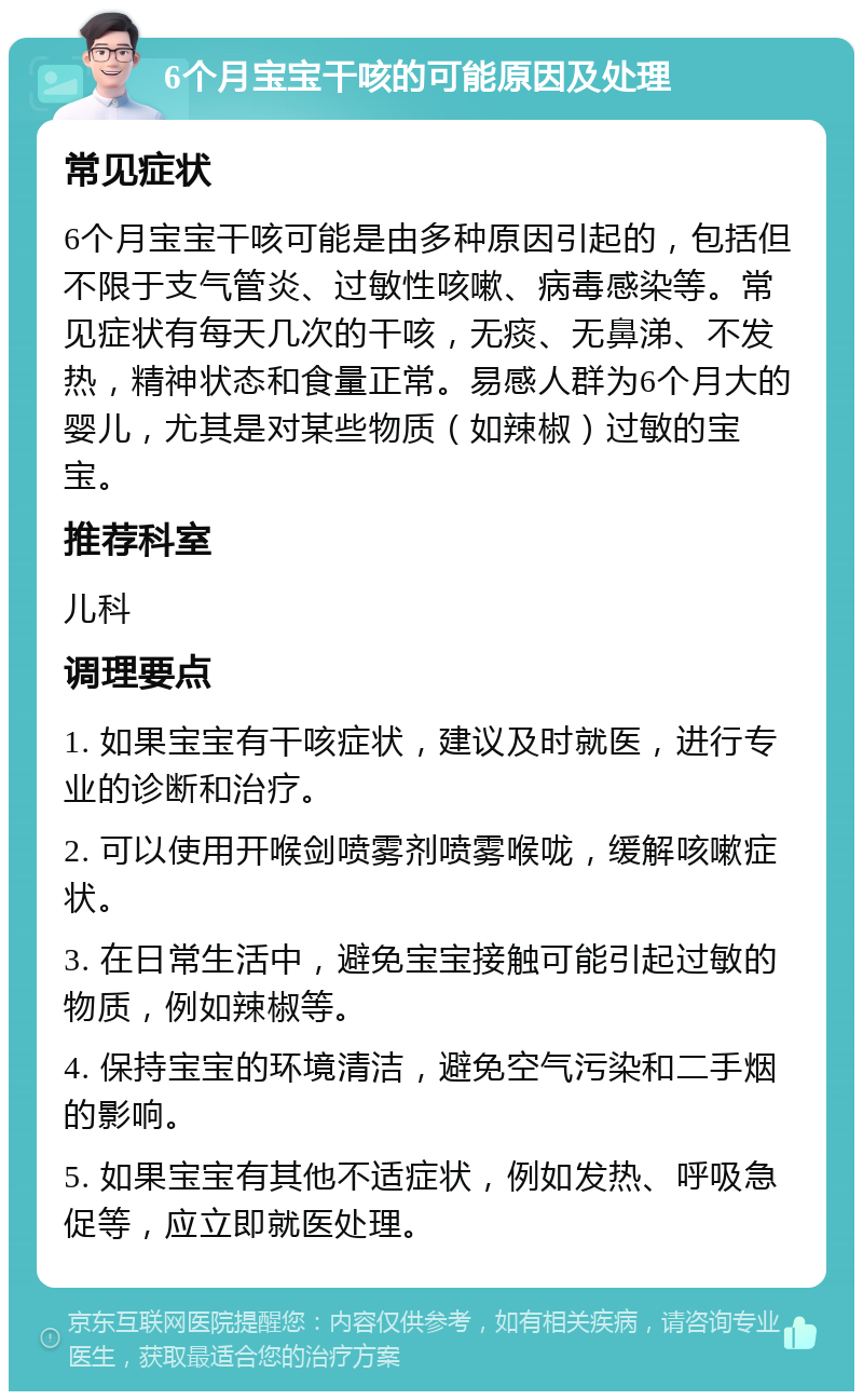 6个月宝宝干咳的可能原因及处理 常见症状 6个月宝宝干咳可能是由多种原因引起的，包括但不限于支气管炎、过敏性咳嗽、病毒感染等。常见症状有每天几次的干咳，无痰、无鼻涕、不发热，精神状态和食量正常。易感人群为6个月大的婴儿，尤其是对某些物质（如辣椒）过敏的宝宝。 推荐科室 儿科 调理要点 1. 如果宝宝有干咳症状，建议及时就医，进行专业的诊断和治疗。 2. 可以使用开喉剑喷雾剂喷雾喉咙，缓解咳嗽症状。 3. 在日常生活中，避免宝宝接触可能引起过敏的物质，例如辣椒等。 4. 保持宝宝的环境清洁，避免空气污染和二手烟的影响。 5. 如果宝宝有其他不适症状，例如发热、呼吸急促等，应立即就医处理。