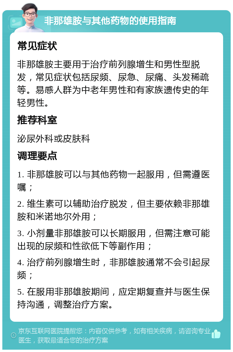 非那雄胺与其他药物的使用指南 常见症状 非那雄胺主要用于治疗前列腺增生和男性型脱发，常见症状包括尿频、尿急、尿痛、头发稀疏等。易感人群为中老年男性和有家族遗传史的年轻男性。 推荐科室 泌尿外科或皮肤科 调理要点 1. 非那雄胺可以与其他药物一起服用，但需遵医嘱； 2. 维生素可以辅助治疗脱发，但主要依赖非那雄胺和米诺地尔外用； 3. 小剂量非那雄胺可以长期服用，但需注意可能出现的尿频和性欲低下等副作用； 4. 治疗前列腺增生时，非那雄胺通常不会引起尿频； 5. 在服用非那雄胺期间，应定期复查并与医生保持沟通，调整治疗方案。