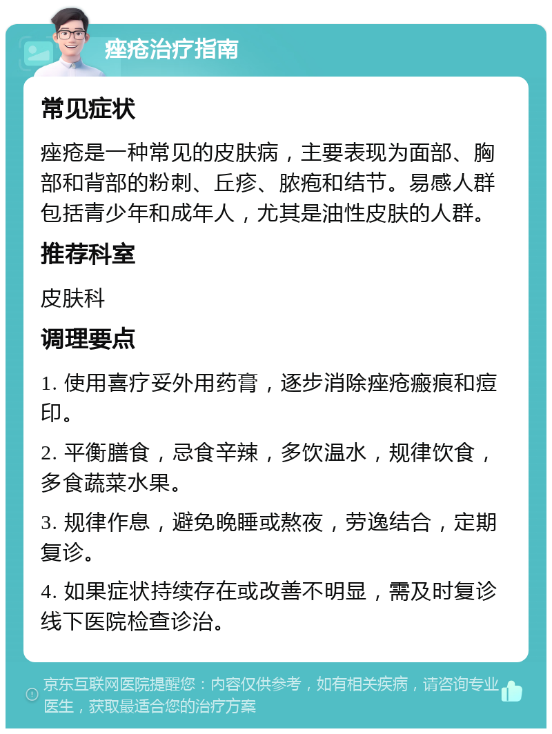 痤疮治疗指南 常见症状 痤疮是一种常见的皮肤病，主要表现为面部、胸部和背部的粉刺、丘疹、脓疱和结节。易感人群包括青少年和成年人，尤其是油性皮肤的人群。 推荐科室 皮肤科 调理要点 1. 使用喜疗妥外用药膏，逐步消除痤疮瘢痕和痘印。 2. 平衡膳食，忌食辛辣，多饮温水，规律饮食，多食蔬菜水果。 3. 规律作息，避免晚睡或熬夜，劳逸结合，定期复诊。 4. 如果症状持续存在或改善不明显，需及时复诊线下医院检查诊治。