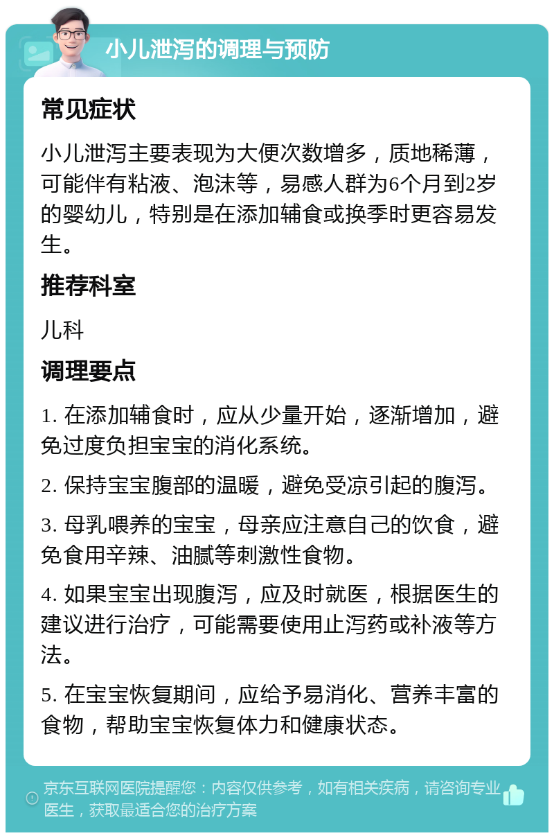 小儿泄泻的调理与预防 常见症状 小儿泄泻主要表现为大便次数增多，质地稀薄，可能伴有粘液、泡沫等，易感人群为6个月到2岁的婴幼儿，特别是在添加辅食或换季时更容易发生。 推荐科室 儿科 调理要点 1. 在添加辅食时，应从少量开始，逐渐增加，避免过度负担宝宝的消化系统。 2. 保持宝宝腹部的温暖，避免受凉引起的腹泻。 3. 母乳喂养的宝宝，母亲应注意自己的饮食，避免食用辛辣、油腻等刺激性食物。 4. 如果宝宝出现腹泻，应及时就医，根据医生的建议进行治疗，可能需要使用止泻药或补液等方法。 5. 在宝宝恢复期间，应给予易消化、营养丰富的食物，帮助宝宝恢复体力和健康状态。