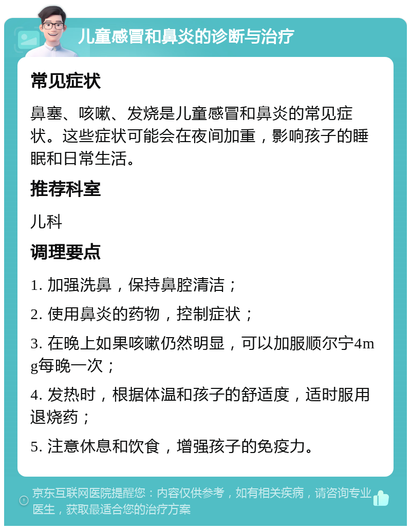 儿童感冒和鼻炎的诊断与治疗 常见症状 鼻塞、咳嗽、发烧是儿童感冒和鼻炎的常见症状。这些症状可能会在夜间加重，影响孩子的睡眠和日常生活。 推荐科室 儿科 调理要点 1. 加强洗鼻，保持鼻腔清洁； 2. 使用鼻炎的药物，控制症状； 3. 在晚上如果咳嗽仍然明显，可以加服顺尔宁4mg每晚一次； 4. 发热时，根据体温和孩子的舒适度，适时服用退烧药； 5. 注意休息和饮食，增强孩子的免疫力。