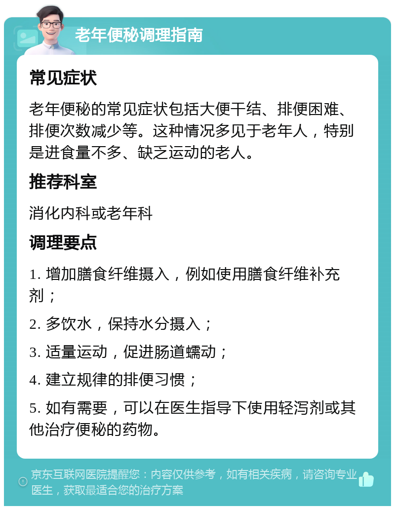 老年便秘调理指南 常见症状 老年便秘的常见症状包括大便干结、排便困难、排便次数减少等。这种情况多见于老年人，特别是进食量不多、缺乏运动的老人。 推荐科室 消化内科或老年科 调理要点 1. 增加膳食纤维摄入，例如使用膳食纤维补充剂； 2. 多饮水，保持水分摄入； 3. 适量运动，促进肠道蠕动； 4. 建立规律的排便习惯； 5. 如有需要，可以在医生指导下使用轻泻剂或其他治疗便秘的药物。