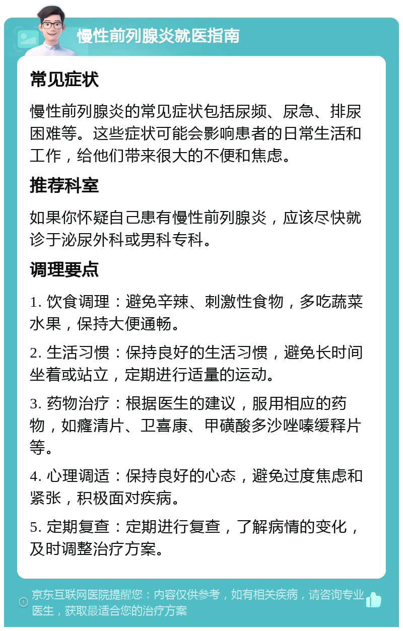 慢性前列腺炎就医指南 常见症状 慢性前列腺炎的常见症状包括尿频、尿急、排尿困难等。这些症状可能会影响患者的日常生活和工作，给他们带来很大的不便和焦虑。 推荐科室 如果你怀疑自己患有慢性前列腺炎，应该尽快就诊于泌尿外科或男科专科。 调理要点 1. 饮食调理：避免辛辣、刺激性食物，多吃蔬菜水果，保持大便通畅。 2. 生活习惯：保持良好的生活习惯，避免长时间坐着或站立，定期进行适量的运动。 3. 药物治疗：根据医生的建议，服用相应的药物，如癃清片、卫喜康、甲磺酸多沙唑嗪缓释片等。 4. 心理调适：保持良好的心态，避免过度焦虑和紧张，积极面对疾病。 5. 定期复查：定期进行复查，了解病情的变化，及时调整治疗方案。