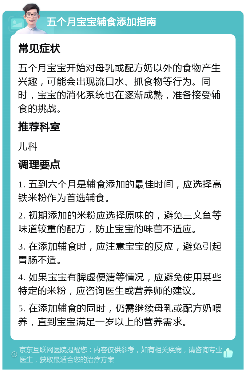 五个月宝宝辅食添加指南 常见症状 五个月宝宝开始对母乳或配方奶以外的食物产生兴趣，可能会出现流口水、抓食物等行为。同时，宝宝的消化系统也在逐渐成熟，准备接受辅食的挑战。 推荐科室 儿科 调理要点 1. 五到六个月是辅食添加的最佳时间，应选择高铁米粉作为首选辅食。 2. 初期添加的米粉应选择原味的，避免三文鱼等味道较重的配方，防止宝宝的味蕾不适应。 3. 在添加辅食时，应注意宝宝的反应，避免引起胃肠不适。 4. 如果宝宝有脾虚便溏等情况，应避免使用某些特定的米粉，应咨询医生或营养师的建议。 5. 在添加辅食的同时，仍需继续母乳或配方奶喂养，直到宝宝满足一岁以上的营养需求。