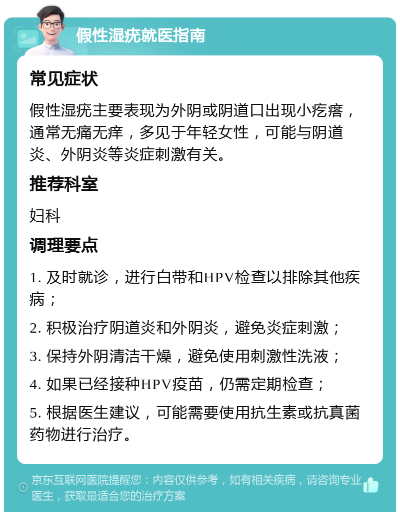 假性湿疣就医指南 常见症状 假性湿疣主要表现为外阴或阴道口出现小疙瘩，通常无痛无痒，多见于年轻女性，可能与阴道炎、外阴炎等炎症刺激有关。 推荐科室 妇科 调理要点 1. 及时就诊，进行白带和HPV检查以排除其他疾病； 2. 积极治疗阴道炎和外阴炎，避免炎症刺激； 3. 保持外阴清洁干燥，避免使用刺激性洗液； 4. 如果已经接种HPV疫苗，仍需定期检查； 5. 根据医生建议，可能需要使用抗生素或抗真菌药物进行治疗。