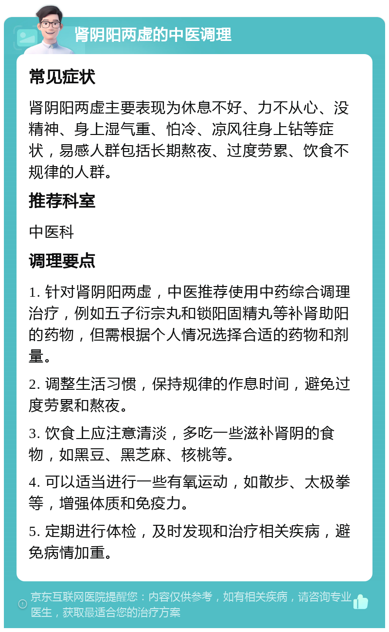 肾阴阳两虚的中医调理 常见症状 肾阴阳两虚主要表现为休息不好、力不从心、没精神、身上湿气重、怕冷、凉风往身上钻等症状，易感人群包括长期熬夜、过度劳累、饮食不规律的人群。 推荐科室 中医科 调理要点 1. 针对肾阴阳两虚，中医推荐使用中药综合调理治疗，例如五子衍宗丸和锁阳固精丸等补肾助阳的药物，但需根据个人情况选择合适的药物和剂量。 2. 调整生活习惯，保持规律的作息时间，避免过度劳累和熬夜。 3. 饮食上应注意清淡，多吃一些滋补肾阴的食物，如黑豆、黑芝麻、核桃等。 4. 可以适当进行一些有氧运动，如散步、太极拳等，增强体质和免疫力。 5. 定期进行体检，及时发现和治疗相关疾病，避免病情加重。