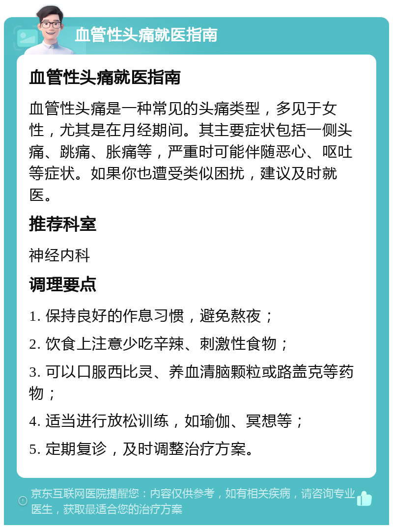 血管性头痛就医指南 血管性头痛就医指南 血管性头痛是一种常见的头痛类型，多见于女性，尤其是在月经期间。其主要症状包括一侧头痛、跳痛、胀痛等，严重时可能伴随恶心、呕吐等症状。如果你也遭受类似困扰，建议及时就医。 推荐科室 神经内科 调理要点 1. 保持良好的作息习惯，避免熬夜； 2. 饮食上注意少吃辛辣、刺激性食物； 3. 可以口服西比灵、养血清脑颗粒或路盖克等药物； 4. 适当进行放松训练，如瑜伽、冥想等； 5. 定期复诊，及时调整治疗方案。