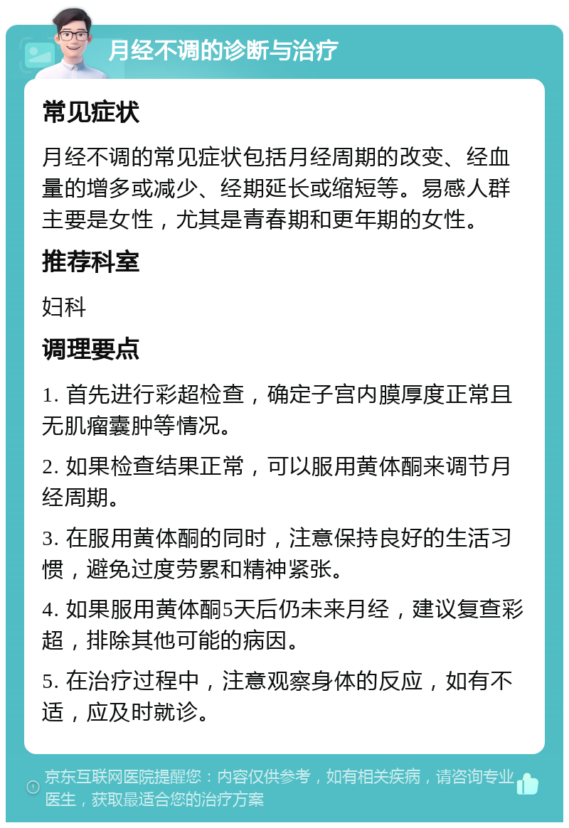 月经不调的诊断与治疗 常见症状 月经不调的常见症状包括月经周期的改变、经血量的增多或减少、经期延长或缩短等。易感人群主要是女性，尤其是青春期和更年期的女性。 推荐科室 妇科 调理要点 1. 首先进行彩超检查，确定子宫内膜厚度正常且无肌瘤囊肿等情况。 2. 如果检查结果正常，可以服用黄体酮来调节月经周期。 3. 在服用黄体酮的同时，注意保持良好的生活习惯，避免过度劳累和精神紧张。 4. 如果服用黄体酮5天后仍未来月经，建议复查彩超，排除其他可能的病因。 5. 在治疗过程中，注意观察身体的反应，如有不适，应及时就诊。