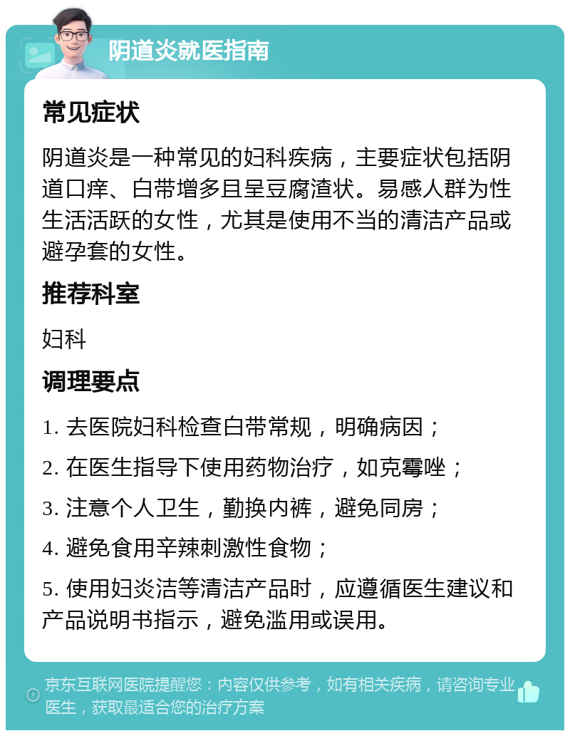 阴道炎就医指南 常见症状 阴道炎是一种常见的妇科疾病，主要症状包括阴道口痒、白带增多且呈豆腐渣状。易感人群为性生活活跃的女性，尤其是使用不当的清洁产品或避孕套的女性。 推荐科室 妇科 调理要点 1. 去医院妇科检查白带常规，明确病因； 2. 在医生指导下使用药物治疗，如克霉唑； 3. 注意个人卫生，勤换内裤，避免同房； 4. 避免食用辛辣刺激性食物； 5. 使用妇炎洁等清洁产品时，应遵循医生建议和产品说明书指示，避免滥用或误用。