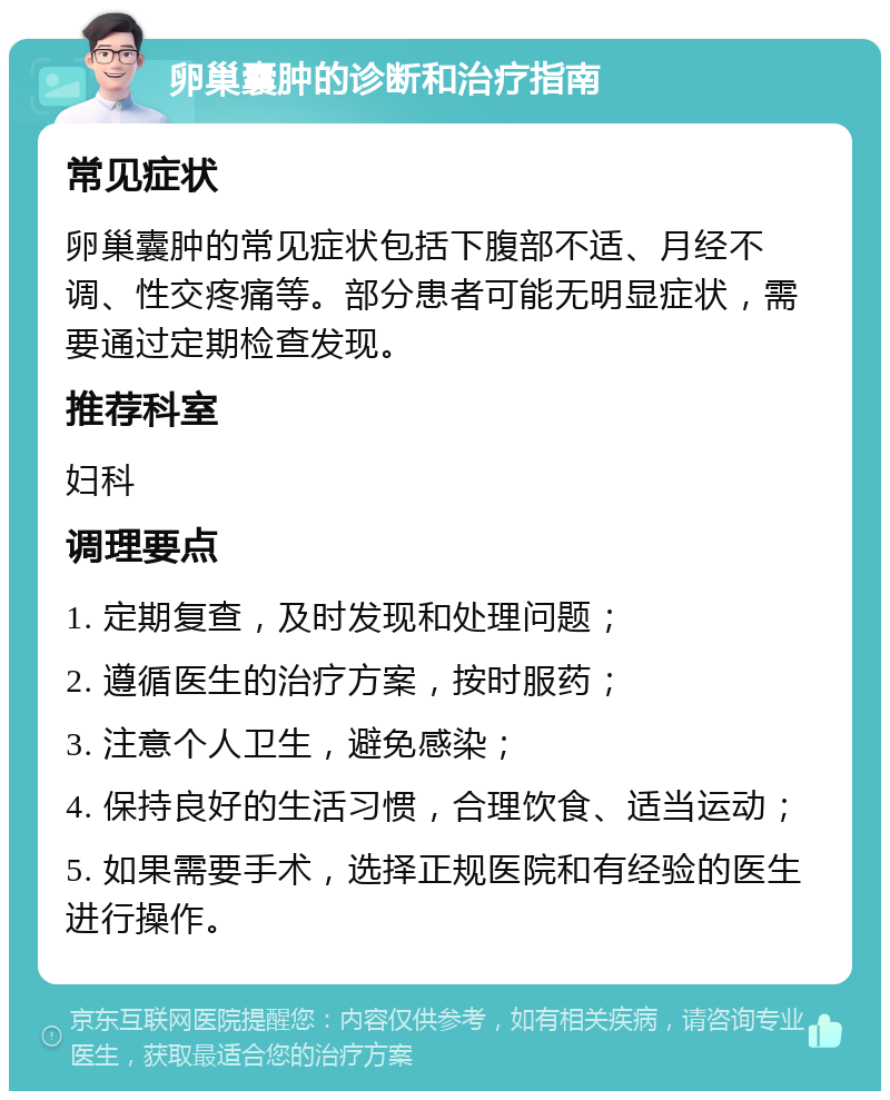 卵巢囊肿的诊断和治疗指南 常见症状 卵巢囊肿的常见症状包括下腹部不适、月经不调、性交疼痛等。部分患者可能无明显症状，需要通过定期检查发现。 推荐科室 妇科 调理要点 1. 定期复查，及时发现和处理问题； 2. 遵循医生的治疗方案，按时服药； 3. 注意个人卫生，避免感染； 4. 保持良好的生活习惯，合理饮食、适当运动； 5. 如果需要手术，选择正规医院和有经验的医生进行操作。