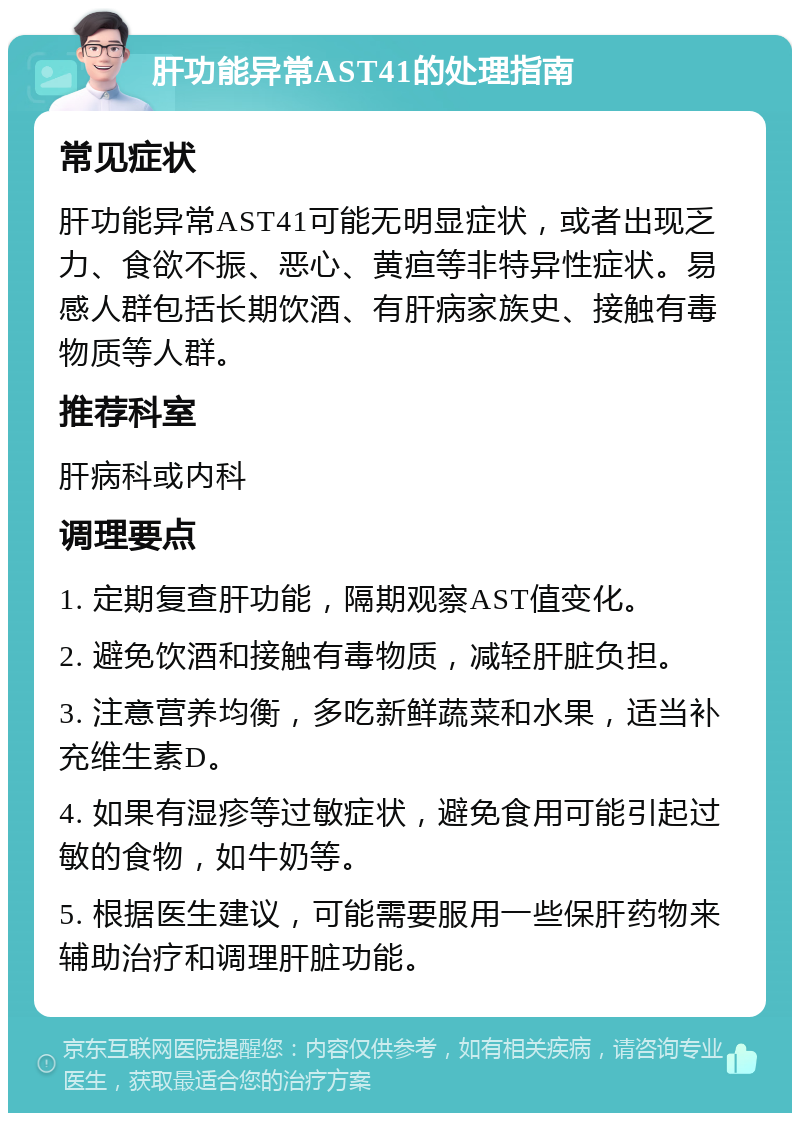 肝功能异常AST41的处理指南 常见症状 肝功能异常AST41可能无明显症状，或者出现乏力、食欲不振、恶心、黄疸等非特异性症状。易感人群包括长期饮酒、有肝病家族史、接触有毒物质等人群。 推荐科室 肝病科或内科 调理要点 1. 定期复查肝功能，隔期观察AST值变化。 2. 避免饮酒和接触有毒物质，减轻肝脏负担。 3. 注意营养均衡，多吃新鲜蔬菜和水果，适当补充维生素D。 4. 如果有湿疹等过敏症状，避免食用可能引起过敏的食物，如牛奶等。 5. 根据医生建议，可能需要服用一些保肝药物来辅助治疗和调理肝脏功能。