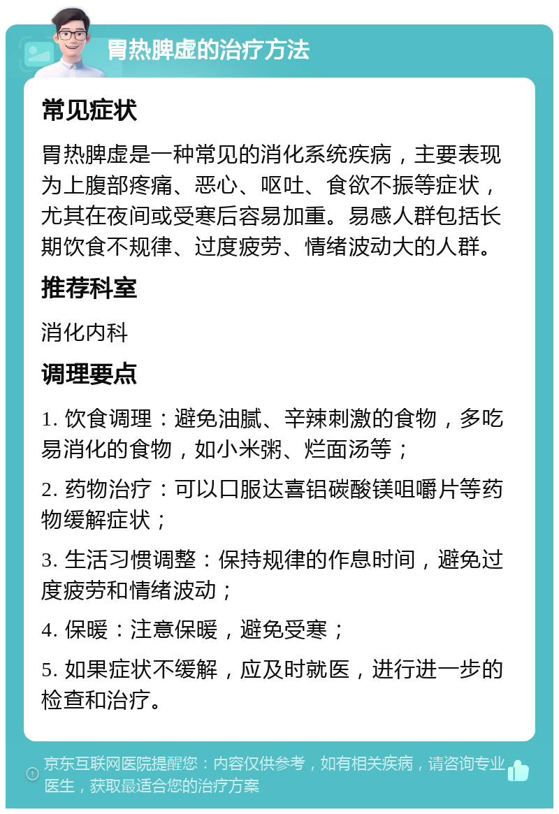 胃热脾虚的治疗方法 常见症状 胃热脾虚是一种常见的消化系统疾病，主要表现为上腹部疼痛、恶心、呕吐、食欲不振等症状，尤其在夜间或受寒后容易加重。易感人群包括长期饮食不规律、过度疲劳、情绪波动大的人群。 推荐科室 消化内科 调理要点 1. 饮食调理：避免油腻、辛辣刺激的食物，多吃易消化的食物，如小米粥、烂面汤等； 2. 药物治疗：可以口服达喜铝碳酸镁咀嚼片等药物缓解症状； 3. 生活习惯调整：保持规律的作息时间，避免过度疲劳和情绪波动； 4. 保暖：注意保暖，避免受寒； 5. 如果症状不缓解，应及时就医，进行进一步的检查和治疗。