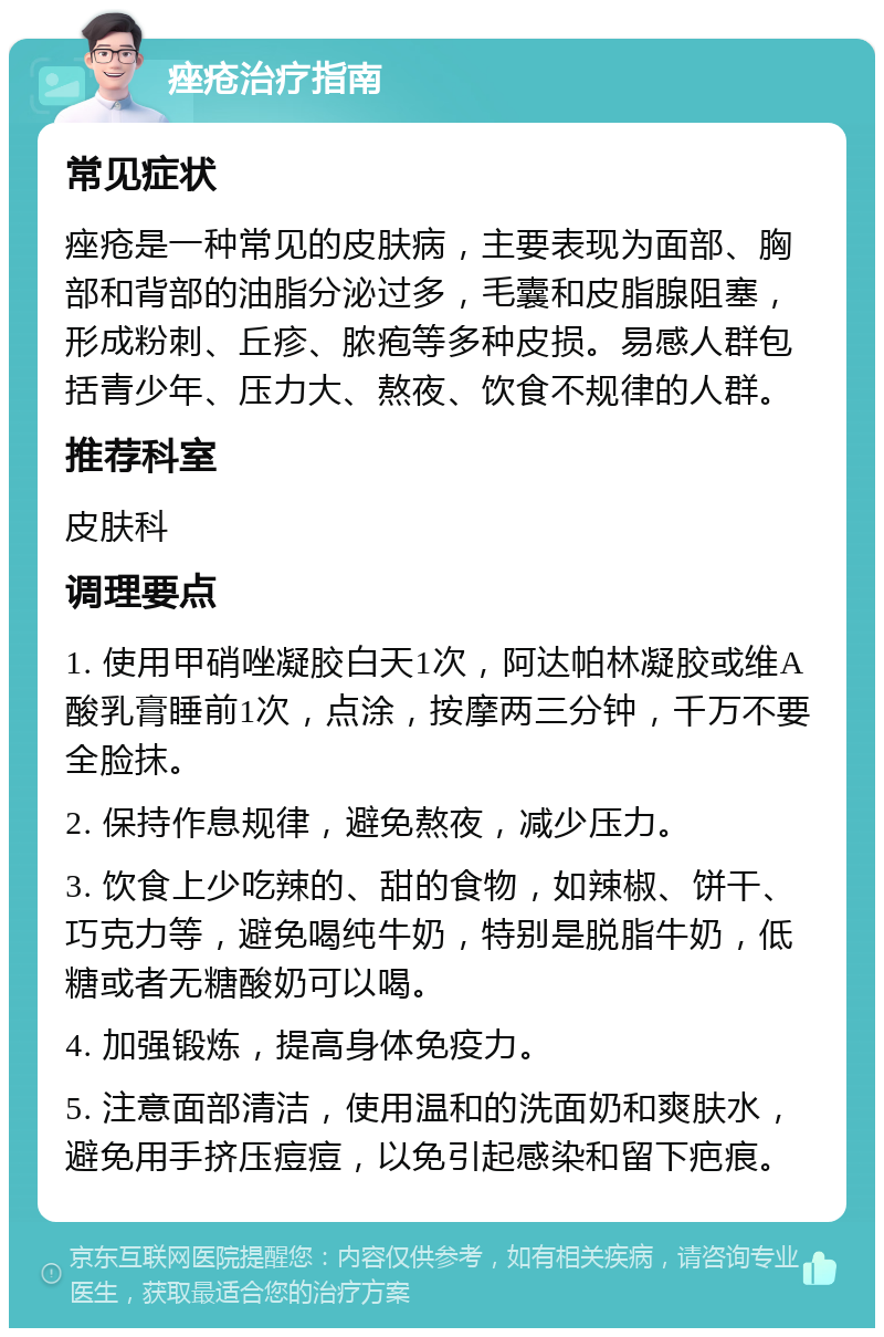 痤疮治疗指南 常见症状 痤疮是一种常见的皮肤病，主要表现为面部、胸部和背部的油脂分泌过多，毛囊和皮脂腺阻塞，形成粉刺、丘疹、脓疱等多种皮损。易感人群包括青少年、压力大、熬夜、饮食不规律的人群。 推荐科室 皮肤科 调理要点 1. 使用甲硝唑凝胶白天1次，阿达帕林凝胶或维A酸乳膏睡前1次，点涂，按摩两三分钟，千万不要全脸抹。 2. 保持作息规律，避免熬夜，减少压力。 3. 饮食上少吃辣的、甜的食物，如辣椒、饼干、巧克力等，避免喝纯牛奶，特别是脱脂牛奶，低糖或者无糖酸奶可以喝。 4. 加强锻炼，提高身体免疫力。 5. 注意面部清洁，使用温和的洗面奶和爽肤水，避免用手挤压痘痘，以免引起感染和留下疤痕。