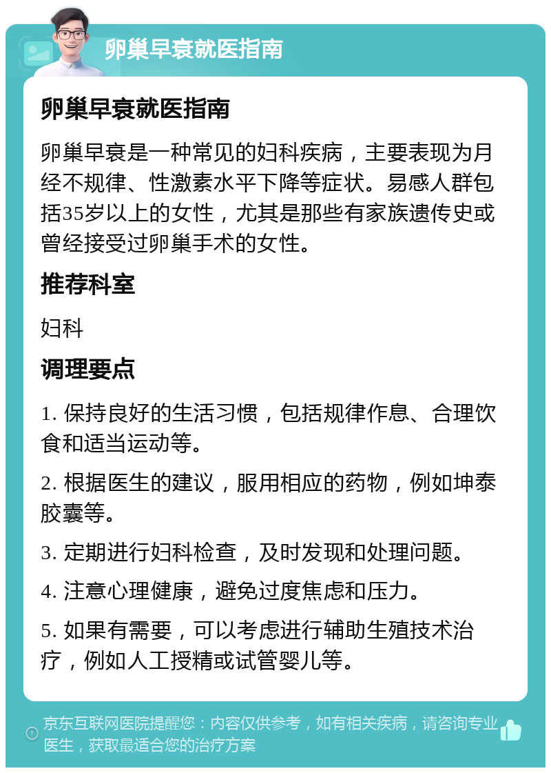 卵巢早衰就医指南 卵巢早衰就医指南 卵巢早衰是一种常见的妇科疾病，主要表现为月经不规律、性激素水平下降等症状。易感人群包括35岁以上的女性，尤其是那些有家族遗传史或曾经接受过卵巢手术的女性。 推荐科室 妇科 调理要点 1. 保持良好的生活习惯，包括规律作息、合理饮食和适当运动等。 2. 根据医生的建议，服用相应的药物，例如坤泰胶囊等。 3. 定期进行妇科检查，及时发现和处理问题。 4. 注意心理健康，避免过度焦虑和压力。 5. 如果有需要，可以考虑进行辅助生殖技术治疗，例如人工授精或试管婴儿等。