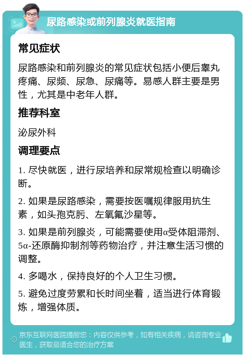 尿路感染或前列腺炎就医指南 常见症状 尿路感染和前列腺炎的常见症状包括小便后睾丸疼痛、尿频、尿急、尿痛等。易感人群主要是男性，尤其是中老年人群。 推荐科室 泌尿外科 调理要点 1. 尽快就医，进行尿培养和尿常规检查以明确诊断。 2. 如果是尿路感染，需要按医嘱规律服用抗生素，如头孢克肟、左氧氟沙星等。 3. 如果是前列腺炎，可能需要使用α受体阻滞剂、5α-还原酶抑制剂等药物治疗，并注意生活习惯的调整。 4. 多喝水，保持良好的个人卫生习惯。 5. 避免过度劳累和长时间坐着，适当进行体育锻炼，增强体质。