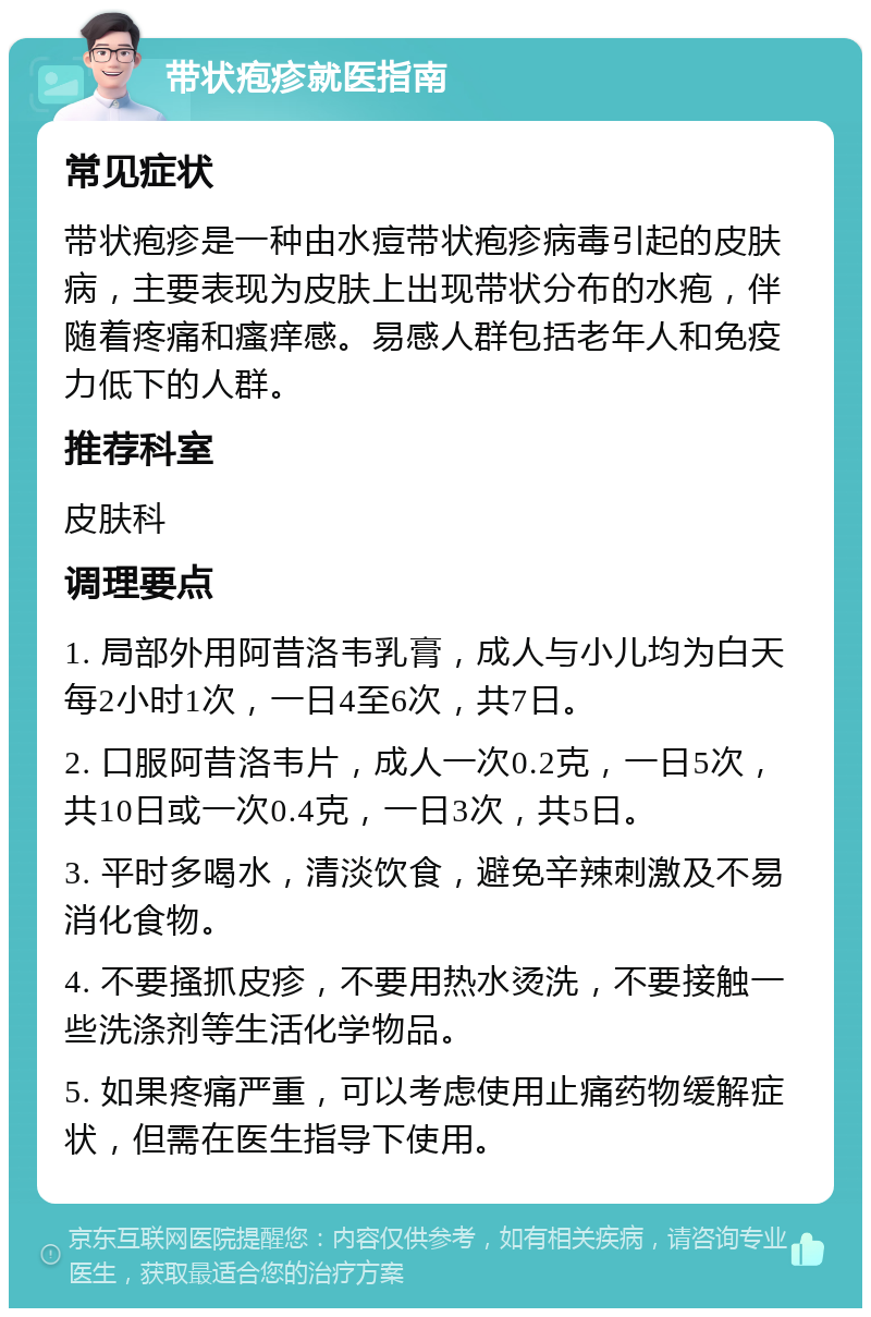 带状疱疹就医指南 常见症状 带状疱疹是一种由水痘带状疱疹病毒引起的皮肤病，主要表现为皮肤上出现带状分布的水疱，伴随着疼痛和瘙痒感。易感人群包括老年人和免疫力低下的人群。 推荐科室 皮肤科 调理要点 1. 局部外用阿昔洛韦乳膏，成人与小儿均为白天每2小时1次，一日4至6次，共7日。 2. 口服阿昔洛韦片，成人一次0.2克，一日5次，共10日或一次0.4克，一日3次，共5日。 3. 平时多喝水，清淡饮食，避免辛辣刺激及不易消化食物。 4. 不要搔抓皮疹，不要用热水烫洗，不要接触一些洗涤剂等生活化学物品。 5. 如果疼痛严重，可以考虑使用止痛药物缓解症状，但需在医生指导下使用。