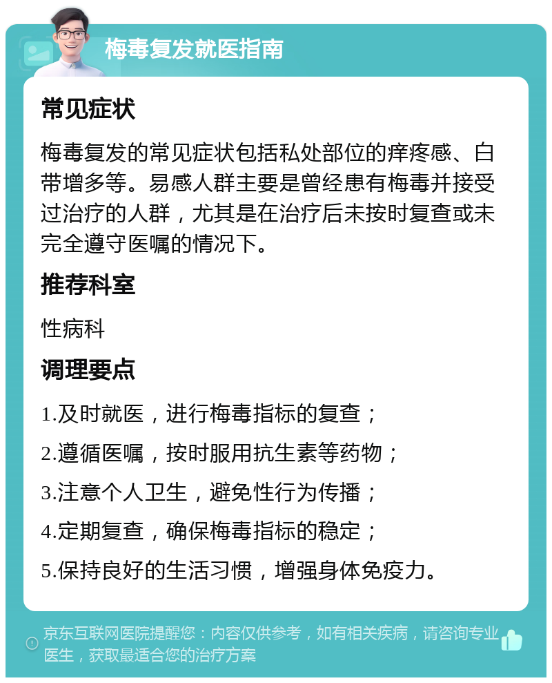 梅毒复发就医指南 常见症状 梅毒复发的常见症状包括私处部位的痒疼感、白带增多等。易感人群主要是曾经患有梅毒并接受过治疗的人群，尤其是在治疗后未按时复查或未完全遵守医嘱的情况下。 推荐科室 性病科 调理要点 1.及时就医，进行梅毒指标的复查； 2.遵循医嘱，按时服用抗生素等药物； 3.注意个人卫生，避免性行为传播； 4.定期复查，确保梅毒指标的稳定； 5.保持良好的生活习惯，增强身体免疫力。