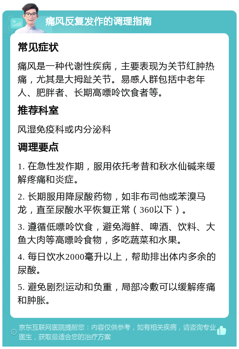 痛风反复发作的调理指南 常见症状 痛风是一种代谢性疾病，主要表现为关节红肿热痛，尤其是大拇趾关节。易感人群包括中老年人、肥胖者、长期高嘌呤饮食者等。 推荐科室 风湿免疫科或内分泌科 调理要点 1. 在急性发作期，服用依托考昔和秋水仙碱来缓解疼痛和炎症。 2. 长期服用降尿酸药物，如非布司他或苯溴马龙，直至尿酸水平恢复正常（360以下）。 3. 遵循低嘌呤饮食，避免海鲜、啤酒、饮料、大鱼大肉等高嘌呤食物，多吃蔬菜和水果。 4. 每日饮水2000毫升以上，帮助排出体内多余的尿酸。 5. 避免剧烈运动和负重，局部冷敷可以缓解疼痛和肿胀。