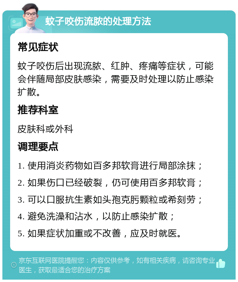 蚊子咬伤流脓的处理方法 常见症状 蚊子咬伤后出现流脓、红肿、疼痛等症状，可能会伴随局部皮肤感染，需要及时处理以防止感染扩散。 推荐科室 皮肤科或外科 调理要点 1. 使用消炎药物如百多邦软膏进行局部涂抹； 2. 如果伤口已经破裂，仍可使用百多邦软膏； 3. 可以口服抗生素如头孢克肟颗粒或希刻劳； 4. 避免洗澡和沾水，以防止感染扩散； 5. 如果症状加重或不改善，应及时就医。